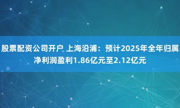 股票配资公司开户 上海沿浦：预计2025年全年归属净利润盈利1.86亿元至2.12亿元
