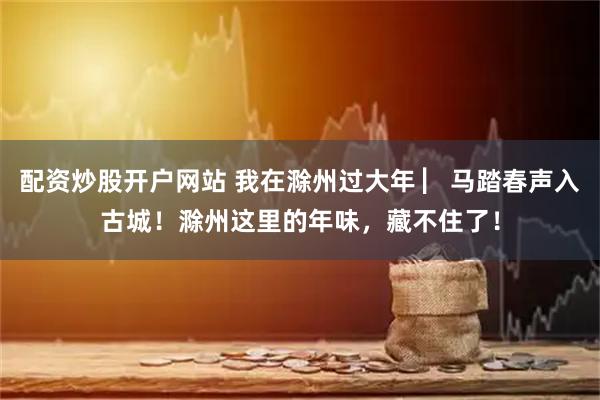 配资炒股开户网站 我在滁州过大年 ▏马踏春声入古城！滁州这里的年味，藏不住了！