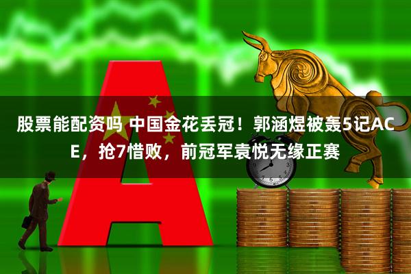 股票能配资吗 中国金花丢冠！郭涵煜被轰5记ACE，抢7惜败，前冠军袁悦无缘正赛