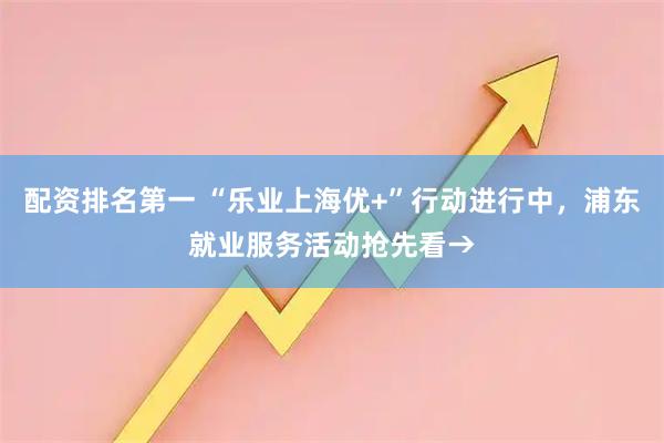 配资排名第一 “乐业上海优+”行动进行中，浦东就业服务活动抢先看→