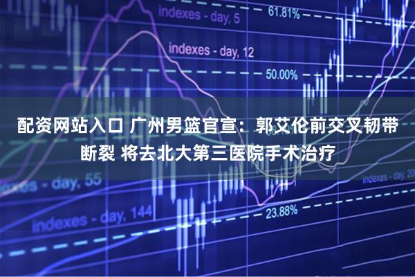 配资网站入口 广州男篮官宣：郭艾伦前交叉韧带断裂 将去北大第三医院手术治疗